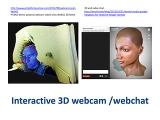 http://www.airtightinteractive.com/2012/08/webcammesh-   3D and video chat
demo/                                                    http://verold.com/blog/2012/10/31/verold-studio-google-
HTML5 demo projects webcam video onto WebGL 3D Mesh      hangouts-for-realtime-design-reviews




Interactive 3D webcam /webchat
 
