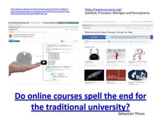 http://www.udacity.com/overview/Course/cs291/CourseRev/1
http://www.guardian.co.uk/education/2012/nov/11/online-free-
                                                               https://www.coursera.org/
learning-end-of-university?CMP=twt_gu                          Stanford, Princeton, Michigan and Pennsylvania




   Do online courses spell the end for
       the traditional university?
                                                                                      Sebastian Thrun
 