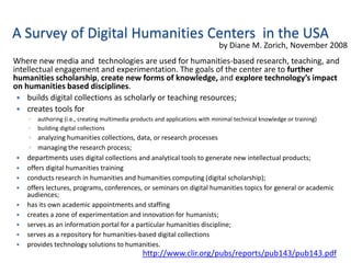 A Survey of Digital Humanities Centers in the USA
                                                                              by Diane M. Zorich, November 2008
Where new media and technologies are used for humanities-based research, teaching, and
intellectual engagement and experimentation. The goals of the center are to further
humanities scholarship, create new forms of knowledge, and explore technology’s impact
on humanities based disciplines.
  builds digital collections as scholarly or teaching resources;
  creates tools for
    ◦   authoring (i.e., creating multimedia products and applications with minimal technical knowledge or training)
    ◦   building digital collections
    ◦ analyzing humanities collections, data, or research processes
    ◦ managing the research process;
   departments uses digital collections and analytical tools to generate new intellectual products;
   offers digital humanities training
   conducts research in humanities and humanities computing (digital scholarship);
   offers lectures, programs, conferences, or seminars on digital humanities topics for general or academic
    audiences;
   has its own academic appointments and staffing
   creates a zone of experimentation and innovation for humanists;
   serves as an information portal for a particular humanities discipline;
   serves as a repository for humanities-based digital collections
   provides technology solutions to humanities.
                                                http://www.clir.org/pubs/reports/pub143/pub143.pdf
 