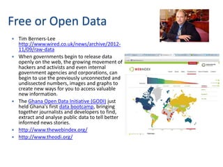 Free or Open Data
   Tim Berners-Lee
    http://www.wired.co.uk/news/archive/2012-
    11/09/raw-data
   When governments begin to release data
    openly on the web, the growing movement of
    hackers and activists and even internal
    government agencies and corporations, can
    begin to use the previously unconnected and
    undissected numbers, images and graphs to
    create new ways for you to access valuable
    new information.
   The Ghana Open Data Initiative (GODI) just
    held Ghana's first data bootcamp, bringing
    together journalists and developers to find,
    extract and analyse public data to tell better
    informed news stories.
   http://www.thewebindex.org/
   http://www.theodi.org/
 