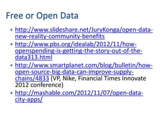 Free or Open Data
 http://www.slideshare.net/JuryKonga/open-data-
  new-reality-community-benefits
 http://www.pbs.org/idealab/2012/11/how-
  openspending-is-getting-the-story-out-of-the-
  data313.html
 http://www.smartplanet.com/blog/bulletin/how-
  open-source-big-data-can-improve-supply-
  chains/4833 (VP, Nike, Financial Times Innovate
  2012 conference)
 http://mashable.com/2012/11/07/open-data-
  city-apps/
 