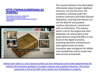The massive dataset is the descriptive
                                                     information about Europe's digitised
  HTTP://WWW.EUROPEANA.EU                            treasures. For the first time, the
  /PORTAL/                                           metadata is released under the
  http://www.europeana.eu/portal/
  http://remix.europeana.eu/#                        Creative Commons CC0 Public Domain
  http://www.euscreen.eu/exhibitions.html#.UJ-
  MkYakbVM                                           Dedication, meaning that anyone can
                                                     use the data for any purpose -
                                                     creative, educational, commercial -
                                                     with no restrictions. This release,
                                                     which is by far the largest one-time
                                                     dedication of cultural data to the
                                                     public domain using CC0 offers a new
                                                     boost to the digital economy,
                                                     providing electronic entrepreneurs
                                                     with opportunities to create
                                                     innovative apps and games for tablets
                                                     and smartphones and to create new
                                                     web services and portals.


Online open data is a core resource which can fuel enterprise and create opportunities for
  millions of Europeans working in Europe's cultural and creative industries. The sector
           represents 3.3% of EU GDP and is worth over €150 billion in exports.
 