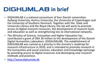 in brief
 DIGHUMLAB is a national consortium of four Danish universities:
  Aalborg University, Aarhus University, the University of Copenhagen and
  the University of Southern Denmark. Together with the State and
  University Library and the Royal Library, the lab will work to promote
  access to digital research resources, the development of research tools
  and education as well as strengthening ties to international networks.
 The Ministry of Science, Innovation and Higher Education has
  contributed a grant of DKK 30 million to the development of the Danish
  Digital Humanities Laboratory (DIGHUMLAB). The establishment of
  DIGHUMLAB was named as a priority in the ministry's roadmap for
  research infrastructure in 2010, and is intended to promote research in
  the humanities and social sciences, education and knowledge exchange
  by providing access to digital resources and developing new research
  methods and practices.
 http://www.dighumlab.dk
 