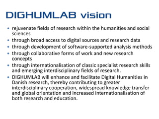    rejuvenate fields of research within the humanities and social
    sciences
   through broad access to digital sources and research data
   through development of software-supported analysis methods
   through collaborative forms of work and new research
    concepts
   through internationalisation of classic specialist research skills
    and emerging interdisciplinary fields of research.
   DIGHUMLAB will enhance and facilitate Digital Humanities in
    Danish research, thereby contributing to greater
    interdisciplinary cooperation, widespread knowledge transfer
    and global orientation and increased internationalisation of
    both research and education.
 