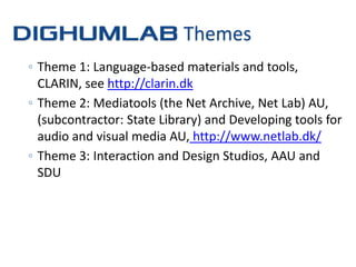 Themes
◦ Theme 1: Language-based materials and tools,
  CLARIN, see http://clarin.dk
◦ Theme 2: Mediatools (the Net Archive, Net Lab) AU,
  (subcontractor: State Library) and Developing tools for
  audio and visual media AU, http://www.netlab.dk/
◦ Theme 3: Interaction and Design Studios, AAU and
  SDU
 
