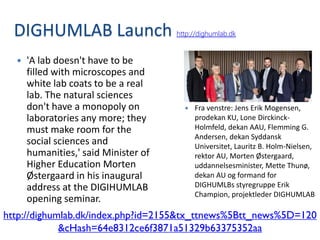 DIGHUMLAB Launch                    http://dighumlab.dk


     'A lab doesn't have to be
      filled with microscopes and
      white lab coats to be a real
      lab. The natural sciences
      don't have a monopoly on             Fra venstre: Jens Erik Mogensen,
      laboratories any more; they           prodekan KU, Lone Dirckinck-
      must make room for the                Holmfeld, dekan AAU, Flemming G.
                                            Andersen, dekan Syddansk
      social sciences and                   Universitet, Lauritz B. Holm-Nielsen,
      humanities,' said Minister of         rektor AU, Morten Østergaard,
      Higher Education Morten               uddannelsesminister, Mette Thunø,
      Østergaard in his inaugural           dekan AU og formand for
      address at the DIGIHUMLAB             DIGHUMLBs styregruppe Erik
                                            Champion, projektleder DIGHUMLAB
      opening seminar.
http://dighumlab.dk/index.php?id=2155&tx_ttnews%5Btt_news%5D=120
             &cHash=64e8312ce6f3871a51329b63375352aa
 