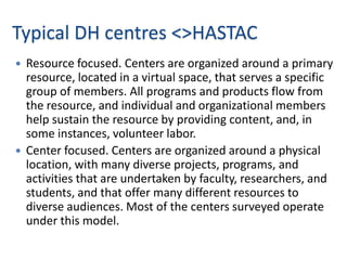 Typical DH centres <>HASTAC
 Resource focused. Centers are organized around a primary
  resource, located in a virtual space, that serves a specific
  group of members. All programs and products flow from
  the resource, and individual and organizational members
  help sustain the resource by providing content, and, in
  some instances, volunteer labor.
 Center focused. Centers are organized around a physical
  location, with many diverse projects, programs, and
  activities that are undertaken by faculty, researchers, and
  students, and that offer many different resources to
  diverse audiences. Most of the centers surveyed operate
  under this model.
 