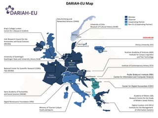 DARIAH-EU Map


                                                                                                                                                                 Member
                                                                   Data Archiving and                                                                            Observer
                                                                   Networked Services (DANS)                                                                     Cooperating Partner
                                                                                                                   University of Oslo                            Non-EU (Cooperating Partner)
                                                                                                                   Museum of Cultural History (KHM)
King's College London
Centre for e-Research (CeRcH)
                                                                                          Norway
                                                                                                   Oslo                                                                              DIGHUMLAB
Irish Research Council for the
Humanities and Social Sciences
(IRCHSS)                                                                                       Copenhagen/                                                                 Vilnius University (VU)
                                                          UK                                   Denmark (VCC2)
                                       Ireland   Dublin                                                                   Lithuania
                                       (VCC2)
                                                                                                                                      Vilnius
                                                                                                                                                             Austrian Academy of Sciences (AAS)
                                                                           Den Haag/                                                                               Institute for Corpus Linguistics
University of Goettingen                                       London      Netherlands                                                                                        and Text Technology
Goettingen State and University Library (SUB)                              (VCC3)
                                                                                      Goettingen
                                                                                 Germany
                                                          Paris                   (VCC1/
                                                                                                                                                          Institute of Contemporary History (ICH)
                                                                                VCC4/DCO)
National Center for Scientific Research (CNRS)
TGE ADONIS                                                                                                    Vienna
                                                                        Bern Swit-                 Austria
                                                                                                   (VCC1)                                                        Ruđer‫‏‬Bošković‫‏‬Institute‫(‏‬RBI)
                                                        France               zerland
                                                      (VCC3/DCO)                                         Ljubljana/Slovenia                      Centre for Information and Computer Science
                                                                                                               Zagreb/Croatia
                                                                                  Italy
                                                                                                                          Belgrade
                                                                                           Florence
                                                                                                                       Serbia
                                                                                                                                                          Center for Digital Humanities (CDH)

Swiss Academy of Humanities                                                                                  Tirana/
and Social Sciences (SAGW)                                                                                   Albania
                                                                                                                                                                        Academy of Athens (AA)
                                                                                                                                                                   Research Centre for the Study
                                                                                                                                                                       of Modern Greek History
Digital Renaissance Foundation (FRD)
                                                                                                                                        Athens
                                                                                                                                                                      Digital Curation Unit (DCU)
                                             Ministry of Tourism Culture                                                                                          Institute for the Management
                                             Youth and Sports                                                                                                             of Information Systems
 
