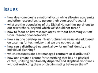 Issues
   how does one create a national focus while allowing academics
    and other researchers to pursue their own specific goals?
   what are the boundaries of the Digital Humanities pertinent to
    our researchers, beyond which we should not tread?
   how to focus on key research areas, without becoming cut off
    from international networks?
   how can one develop an infrastructure five years ahead, based
    on catering for technology that we are not yet using?
   how can a distributed network allow for unified identity and
    individual planning?
   which resources are best managed centrally, or distributed?
   how one create a centre for something that has no physical
    centre, unifying traditionally disparate and skeptical disciplines,
    without restricting them or discriminating between them?
 