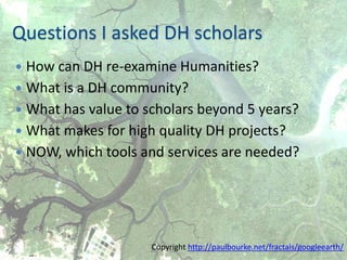 Questions I asked DH scholars
 How can DH re-examine Humanities?
 What is a DH community?
 What has value to scholars beyond 5 years?
 What makes for high quality DH projects?
 NOW, which tools and services are needed?




                     Copyright http://paulbourke.net/fractals/googleearth/
 
