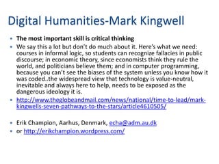 Digital Humanities-Mark Kingwell
 The most important skill is critical thinking
 We say this a lot but don’t do much about it. Here’s what we need:
  courses in informal logic, so students can recognize fallacies in public
  discourse; in economic theory, since economists think they rule the
  world, and politicians believe them; and in computer programming,
  because you can’t see the biases of the system unless you know how it
  was coded..the widespread view that technology is value-neutral,
  inevitable and always here to help, needs to be exposed as the
  dangerous ideology it is.
 http://www.theglobeandmail.com/news/national/time-to-lead/mark-
  kingwells-seven-pathways-to-the-stars/article4610505/

 Erik Champion, Aarhus, Denmark, echa@adm.au.dk
 or http://erikchampion.wordpress.com/
 