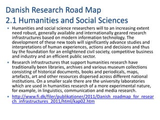 Danish Research Road Map
2.1 Humanities and Social Sciences
 Humanities and social science researchers will to an increasing extent
  need robust, generally available and internationally geared research
  infrastructures based on modern information technology. The
  development of these new tools will significantly advance studies and
  interpretations of human experiences, actions and decisions and thus
  lay the foundation for an enlightened civil society, competitive business
  and industry and an efficient public sector.
 Research infrastructures that support humanities research have
  traditionally been libraries, archives and various museum collections
  consisting of historical documents, books and periodicals, maps,
  artefacts, art and other resources dispersed across different national
  institutions. On a smaller scale there are the university laboratories
  which are used in humanities research of a more experimental nature,
  for example, in linguistics, communication and media research.
 http://www.fi.dk/filer/publikationer/2011/Danish_roadmap_for_resear
  ch_infrastructures_2011/html/kap02.htm
 