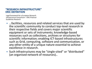 “RESEARCH INFRASTRUCTURE”
ERIC DEFINITION
Legal framework for a European Research
Infrastructure Consortium – ERIC Practical
Guidelines Research

 …facilities, resources and related services that are used by
  the scientific community to conduct top-level research in
  their respective fields and covers major scientific
  equipment or sets of instruments; knowledge-based
  resources such as collections, archives or structures for
  scientific information; enabling ICT-based infrastructures
  such as Grid, computing, software and communication, or
  any other entity of a unique nature essential to achieve
  excellence in research.
 Such infrastructures may be “single-sited” or “distributed”
  (an organised network of resources)..
 