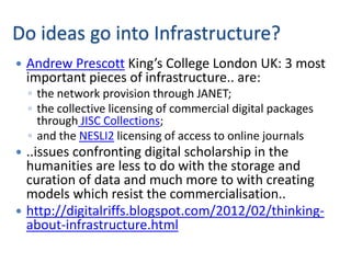 Do ideas go into Infrastructure?
   Andrew Prescott King’s College London UK: 3 most
    important pieces of infrastructure.. are:
    ◦ the network provision through JANET;
    ◦ the collective licensing of commercial digital packages
      through JISC Collections;
    ◦ and the NESLI2 licensing of access to online journals
 ..issues confronting digital scholarship in the
  humanities are less to do with the storage and
  curation of data and much more to with creating
  models which resist the commercialisation..
 http://digitalriffs.blogspot.com/2012/02/thinking-
  about-infrastructure.html
 