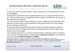 Considerazione riflessioni e domande aperte

L’osservanza delle line guida costituirà criterio di priorità per il finanziamento dei sistemi
di monitoraggio.
In particolare l’uniformarsi ad uno standard prefissato sia per l’acquisizione dei dati che
per i files di archiviazione e le anagrafiche renderà semplice il trasferimento di ogni tipo di
dato alla banca dati regionale.
Una volta a regime quanto sopra permetterà la continua implementazione della banca dati
regionale ed una più agevole interscambiabilità nella gestione delle reti di monitoraggio
(es da e fra Regione ed EE.LL).
Per una piena interscambiabilità nella gestione delle reti di monitoraggio resta aperta la
questione dei files di configurazione relativi alla programmazione dei data logger sottesi
ad ogni rete di monitoraggio.
Una possibilità migliorativa è ora legata all’applicabilità di indirizzare tecnici e progettisti
verso software di programmazione completamente trasparenti ed aperti in cui a qualsiasi
utente sia assicurata libertà di utilizzo e modifica .
Legge 134 del 7 agosto 2012 modifica l’articolo 68 del Codice dell’amministrazione digitale che ora specifica come : «
Solo quando la valutazione comparativa di tipo tecnico ed economico dimostri l'impossibilita' di accedere a soluzioni open source o
gia' sviluppate all'interno della pubblica amministrazione ad un prezzo inferiore, e' consentita l'acquisizione di programmi
informatici di tipo proprietario…»


 Roma 31 - 01 - 2013                                 NHAZCA OPEN DAY                                      LUCA DEI CAS
 