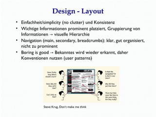 Design - Layout 
• Einfachheit/simplicity (no clutter) und Konsistenz 
• Wichtige Informationen prominent platziert, Gruppierung von 
Informationen → visuelle Hierarchie 
• Navigation (main, secondary, breadcrumbs): klar, gut organisiert, 
nicht zu prominent 
• Boring is good → Bekanntes wird wieder erkannt, daher 
Konventionen nutzen (user patterns) 
www.sensible.com/dmmt.html 
 