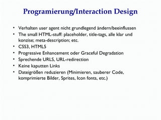 Programierung/Interaction Design 
• Verhalten user agent nicht grundlegend ändern/beeinflussen 
• The small HTML-stuff: placeholder, title-tags, alle klar und 
konzise; meta-description; etc. 
• CSS3, HTML5 
• Progressive Enhancement oder Graceful Degradation 
• Sprechende URLS, URL-redirection 
• Keine kaputten Links 
• Dateigrößen reduzieren (Minimieren, sauberer Code, 
komprimierte Bilder, Sprites, Icon fonts, etc.) 
 