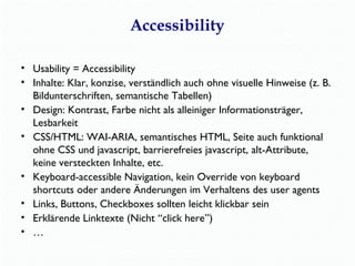 Accessibility 
• Usability = Accessibility 
• Inhalte: Klar, konzise, verständlich auch ohne visuelle Hinweise (z. B. 
Bildunterschriften, semantische Tabellen) 
• Design: Kontrast, Farbe nicht als alleiniger Informationsträger, 
Lesbarkeit 
• CSS/HTML: WAI-ARIA, semantisches HTML, Seite auch funktional 
ohne CSS und javascript, barrierefreies javascript, alt-Attribute, 
keine versteckten Inhalte, etc. 
• Keyboard-accessible Navigation, kein Override von keyboard 
shortcuts oder andere Änderungen im Verhaltens des user agents 
• Links, Buttons, Checkboxes sollten leicht klickbar sein 
• Erklärende Linktexte (Nicht “click here”) 
• … 
 