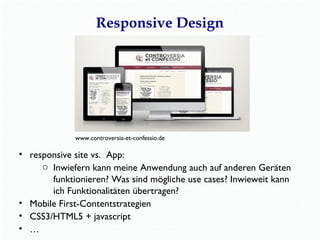 Responsive Design 
www.controversia-et-confessio.de 
• responsive site vs. App: 
o Inwiefern kann meine Anwendung auch auf anderen Geräten 
funktionieren? Was sind mögliche use cases? Inwieweit kann 
ich Funktionalitäten übertragen? 
• Mobile First-Contentstrategien 
• CSS3/HTML5 + javascript 
• … 
 