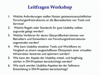 Leitfragen Workshop 
1. Welche Anforderungen stellen Nutzer geisteswissenschaftlicher 
Forschungsinfrastrukturen an die Benutzbarkeit von Tools und 
Services? 
2. Welche Regeln oder Standards für gute Usability sollten 
zugrunde gelegt werden? 
3. Welche Verfahren für deren Überprüfbarkeit können von 
Betreibern und Entwicklern von Forschungsinfrastrukturen 
angewendet werden? 
4. Wie kann Usability einzelner Tools und Workflows im 
Vergleich zu einem neugeschaffenen Ökosystem einer virtuellen 
Infrastruktur bewertet und optimiert werden? 
5. Wie kann der Aspekt der Usability mittel- und langfristig 
stärker in DH-Projekten berücksichtigt werden? 
6. Wie stark werden Usability-Aspekte bei der Software- 
Entwicklung in DH-Projekten berücksichtigt? 
 