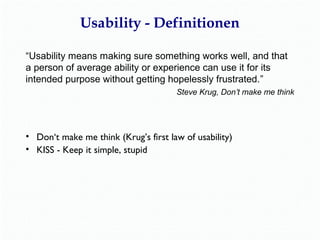 Usability - Definitionen 
“Usability means making sure something works well, and that 
a person of average ability or experience can use it for its 
intended purpose without getting hopelessly frustrated.” 
Steve Krug, Don’t make me think 
• Don‘t make me think (Krug’s first law of usability) 
• KISS - Keep it simple, stupid 
 