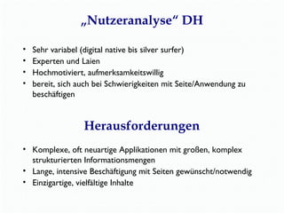 „Nutzeranalyse“ DH 
• Sehr variabel (digital native bis silver surfer) 
• Experten und Laien 
• Hochmotiviert, aufmerksamkeitswillig 
• bereit, sich auch bei Schwierigkeiten mit Seite/Anwendung zu 
beschäftigen 
Herausforderungen 
• Komplexe, oft neuartige Applikationen mit großen, komplex 
strukturierten Informationsmengen 
• Lange, intensive Beschäftigung mit Seiten gewünscht/notwendig 
• Einzigartige, vielfältige Inhalte 
 