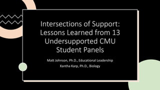 Intersections of Support:
Lessons Learned from 13
Undersupported CMU
Student Panels
Matt Johnson, Ph.D., Educational Leadership
Xantha Karp, Ph.D., Biology
 