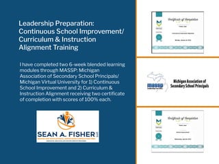 Leadership Preparation:
Continuous School Improvement/
Curriculum & Instruction
Alignment Training
I have completed two 6-week blended learning
modules through MASSP: Michigan
Association of Secondary School Principals/
Michigan Virtual University for 1) Continuous
School Improvement and 2) Curriculum &
Instruction Alignment receiving two certiﬁcate
of completion with scores of 100% each.
 