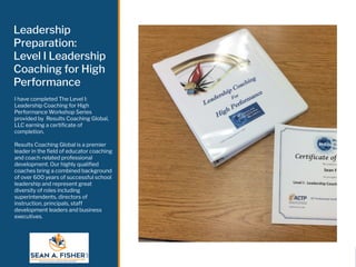 Leadership
Preparation:
Level I Leadership
Coaching for High
Performance
I have completed The Level I:
Leadership Coaching for High
Performance Workshop Series
provided by Results Coaching Global,
LLC earning a certiﬁcate of
completion.
Results Coaching Global is a premier
leader in the ﬁeld of educator coaching
and coach-related professional
development. Our highly qualiﬁed
coaches bring a combined background
of over 600 years of successful school
leadership and represent great
diversity of roles including
superintendents, directors of
instruction, principals, staff
development leaders and business
executives.
 