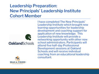 Leadership Preparation:
New Principals’ Leadership Institute
Cohort Member
I have completed The New Principals’
Leadership Institute which brought new
learning opportunities for leadership
development and coaching support for
application of new knowledge. This
Leadership Institute will provide a
networking opportunity with other new
school administrators. Participants will
attend ﬁve half-day Professional
Development sessions at Oakland
Schools and will receive individual
coaching from an educational leadership
consultant.
 