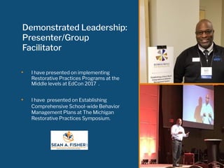 Demonstrated Leadership:
Presenter/Group
Facilitator
• I have presented on implementing
Restorative Practices Programs at the
Middle levels at EdCon 2017 .
• I have presented on Establishing
Comprehensive School-wide Behavior
Management Plans at The Michigan
Restorative Practices Symposium.
 