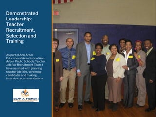 Demonstrated
Leadership:
Teacher
Recruitment,
Selection and
Training
As part of Ann Arbor
Educational Association/ Ann
Arbor Public Schools Teacher
Job Fair Recruitment Team, I
have assisted with planning
teacher job fairs, screening
candidates and making
interview recommendations
 
