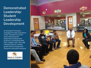 Demonstrated
Leadership:
Student
Leadership
Development
As Assistant Principal, I
managed the daily operations
of the “Gentlemen’s Club”
male mentoring and
leadership development
program coordinating ﬁeld
trips, college visits, soft-skill
training sessions, weekly
grade checks and general
character education sessions
 