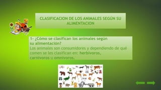 CLASIFICACION DE LOS ANIMALES SEGÚN SU
ALIMENTACION
1- ¿Cómo se clasifican los animales según
su alimentación?
Los animales son consumidores y dependiendo de qué
comen se les clasifican en: herbívoros,
carnívoros u omnívoros.
 