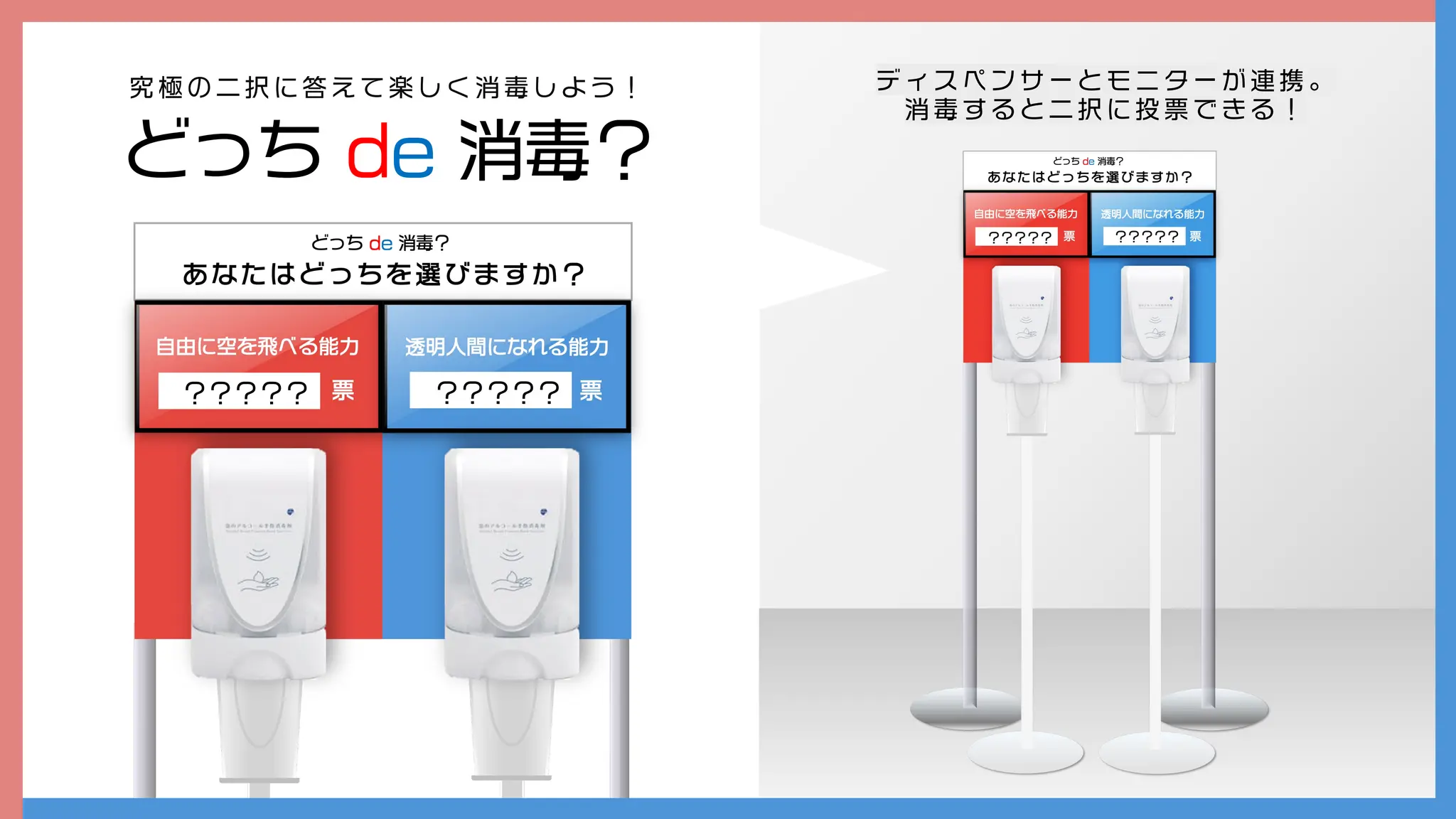 どっち de 消毒？
究 極 の 二 択 に 答 え て 楽 し く 消 毒 し よ う ！
cv
? ? ? ? ? cv
? ? ? ? ?
デ ィ ス ペ ン サ ー と モ ニ タ ー が 連 携 。
消 毒 す る と 二 択 に 投 票 で き る ！
 