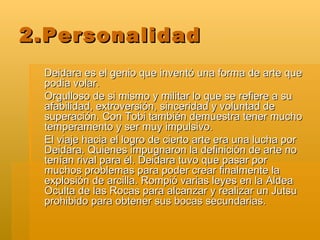2.Personalidad Deidara es el genio que inventó una forma de arte que podia volar. Orgulloso de si mismo y militar lo que se refiere a su afabilidad, extroversión, sinceridad y voluntad de superación. Con Tobi también demuestra tener mucho temperamento y ser muy impulsivo. El viaje hacia el logro de cierto arte era una lucha por Deidara. Quienes impugnaron la definición de arte no tenían rival para él. Deidara tuvo que pasar por muchos problemas para poder crear finalmente la explosión de arcilla. Rompió varias leyes en la Aldea Oculta de las Rocas para alcanzar y realizar un Jutsu prohibido para obtener sus bocas secundarias. 
