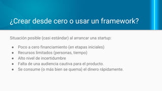 ¿Crear desde cero o usar un framework?
Situación posible (casi estándar) al arrancar una startup:
● Poco a cero financiamiento (en etapas iniciales)
● Recursos limitados (personas, tiempo)
● Alto nivel de incertidumbre
● Falta de una audiencia cautiva para el producto.
● Se consume (o más bien se quema) el dinero
rápidamente.
 