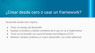 ¿Crear desde cero o usar un framework?
Desarrollo desde cero implica:
● Tener un equipo de desarrollo
● Realizar el análisis y diseño
completo de lo que se va a
implementar
● Tener un co-founder con
conocimientos tecnológicos (CTO)
● Realizar cambios implican un nuevo
desarrollo o un costo adicional
 