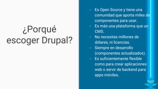 ¿Porqué escoger
Drupal?
- Es Open Source y tiene una
comunidad grande que lo
soporta.
- Es más una plataforma que un
CMS.
- No necesitas millones de
dólares, ni licencias.
- Permite crecer con el
proyecto.
- Es suficientemente flexible
como para crear aplicaciones
web o servir de backend para
apps móviles.
 