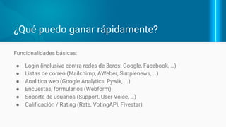 ¿Qué cubre Drupal de “fábrica”?
Funcionalidades incluídas (en D7):
● Gestión de usuarios
● Creación de diferentes tipos de estructuras (como contenidos).
● Clasificación de contenidos mediante taxonomías
● Manejo de archivos
● Protección y seguridad básica para la apps web.
En Drupal 8 (D8):
● Gestión de visualización de contenidos
● Web Services integrados
● Gestión de configuración
 