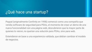 ¿Qué hace una startup?
Paypal (originalmente Confinity en 1998)
vendía software de seguridad para PDAs
Crearon un demo de una nueva
funcionalidad con una página web.
Quienes lo vieron, no querían una solución
para PDAs, sino para web.
Con una experiencia validada, cambiaron
el modelo de negocios.
 