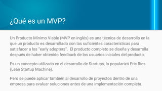 ¿Qué es un MVP o Producto Mínimo Viable?
El producto con las suficientes
características para satisfacer a los
“early adopters”.
El producto se “completa” con el
feedback de los usuarios iniciales del
producto.
Puede aplicarse al desarrollo de
proyectos dentro de una empresa.
 