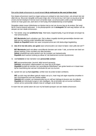 Een echte ideale schoonzoon is vooral iemand die je vertrouwt en die voor je klaar staat.

Een ideale schoonzoon neemt je vragen serieus en probeert er iets mee te doen, ook al levert dat niet
altijd iets op. Als je een dergelijk vertrouwen krijgt, dan is het op de duur niet meer zo erg als je de bal
al eens de bal misslaat of met de mond vol tanden staat. Je schoonouders zullen je dat niet kwalijk
nemen en maar goed ook, want dat is in het huidig informatielandschap onvermijdelijk.

Dergelijke relatie tussen bibliotheken en klanten heb je niet van de ene dag op de andere. Dat vergt
tijd en moet je bewust opbouwen. In de pilootprojecten zie ik strategieën die veel weg hebben van de
aanpak van een ideale schoonzoon:

1) Ten eerste: zorg voor praktische hulp. Heel basis, laagdrempelig. Ik ga de lampjes vervangen bij
   mijn schoonouders,

    BIC Mariekerke biedt vuilzakken aan. Dat is alleen mogelijk doordat gemeentelijke diensten een
    deel van hun werking onder hetzelfde dak huisvesten.
    Habob en Rupelbib bieden dan weer computerruimte aan mét deskundige begeleiding.

2) doe af en toe iets extra, een geste waar schoonouders van staan te kijken: doen jullie dat ook??

    BIC Mariekerke biedt niet alleen verschillende diensten aan onder 1 dak, ze kennen een deel van
    elkaars werking. Extra voordeel voor elke bezoeker.
    Habob ontwikkelt een extra aanbod voor de cursisten van basiseducatie
    Rupelbib stemt aanbod zodanig op elkaar af, dat deelnemers kunnen doorstromen.

3) veel luisteren en tijd vrijmaken voor persoonlijk contact.

    BIC permanentierooster, beurtrol: altijd iemand aanwezig
    Habobib: automatisch uitleensysteem om meer tijd vrij te krijgen
    Rupelbib bundelt de krachten van verschillende bibliotheken: een groter bereik en in totaal meer
    tijd ter beschikking dan wat een individuele bib aan zou kunnen.

4) spreek hen aan op hun expertise, schitter door de ander te laten schitteren,

    BIC: pc-club mag niet alleen gebruik maken van pc’s, maar mag ook eigen expertise omzetten in
    een vormingsavond voor een breder publiek
    Habobib laat cursisten van basiseducatie toe om zelf een bijdrage te leveren aan de collectie
    Rupelbib zet individuele burgers in als vrijwilligers. Als zij tevreden zijn en kunnen schitteren,
    nemen zij hun persoonlijk netwerk mee en verlagen zij de drempel.

Ik noem hier een aantal zaken die voor mij het beeld oproepen van een ideale schoonzoon.




                                                    -3-                         Vormingplus regio Antwerpen
 