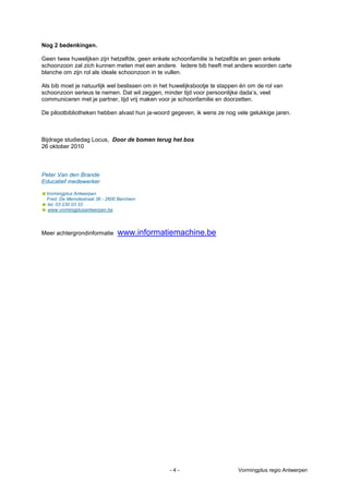 Nog 2 bedenkingen.

Geen twee huwelijken zijn hetzelfde, geen enkele schoonfamilie is hetzelfde en geen enkele
schoonzoon zal zich kunnen meten met een andere. Iedere bib heeft met andere woorden carte
blanche om zijn rol als ideale schoonzoon in te vullen.

Als bib moet je natuurlijk wel beslissen om in het huwelijksbootje te stappen én om de rol van
schoonzoon serieus te nemen. Dat wil zeggen, minder tijd voor persoonlijke dada’s, veel
communiceren met je partner, tijd vrij maken voor je schoonfamilie en doorzetten.

De pilootbibliotheken hebben alvast hun ja-woord gegeven, ik wens ze nog vele gelukkige jaren.



Bijdrage studiedag Locus, Door de bomen terug het bos
26 oktober 2010



Peter Van den Brande
Educatief medewerker

Vormingplus Antwerpen
 Fred. De Merodestraat 36 - 2600 Berchem
 tel. 03 230 03 33
 www.vormingplusantwerpen.be




Meer achtergrondinformatie      www.informatiemachine.be




                                                 -4-                        Vormingplus regio Antwerpen
 