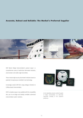 Accurate, Robust and Reliable: The Market’s Preferred Supplier

DEIF Marine Bridge Instrumentation’s product range is a
comprehensive series of world-class illuminated indicators,
anemometers and rudder angle transmitters.

These include high-accuracy illuminated indicators based on
patented microprocessor-controlled X-coil technology.

Increasingly, vessels shift from using analogue indicators to
CANbus-based instrumentation.

DEIF’s complete range is now available with this compatibility

As the shipbuilding industry’s preferred supplier

also, just as we design and develop complete customised

of bridge instrumentation, we tailor-make

instrumentation system solutions.

instruments
preferences.

11

according

to

the

customer’s

 