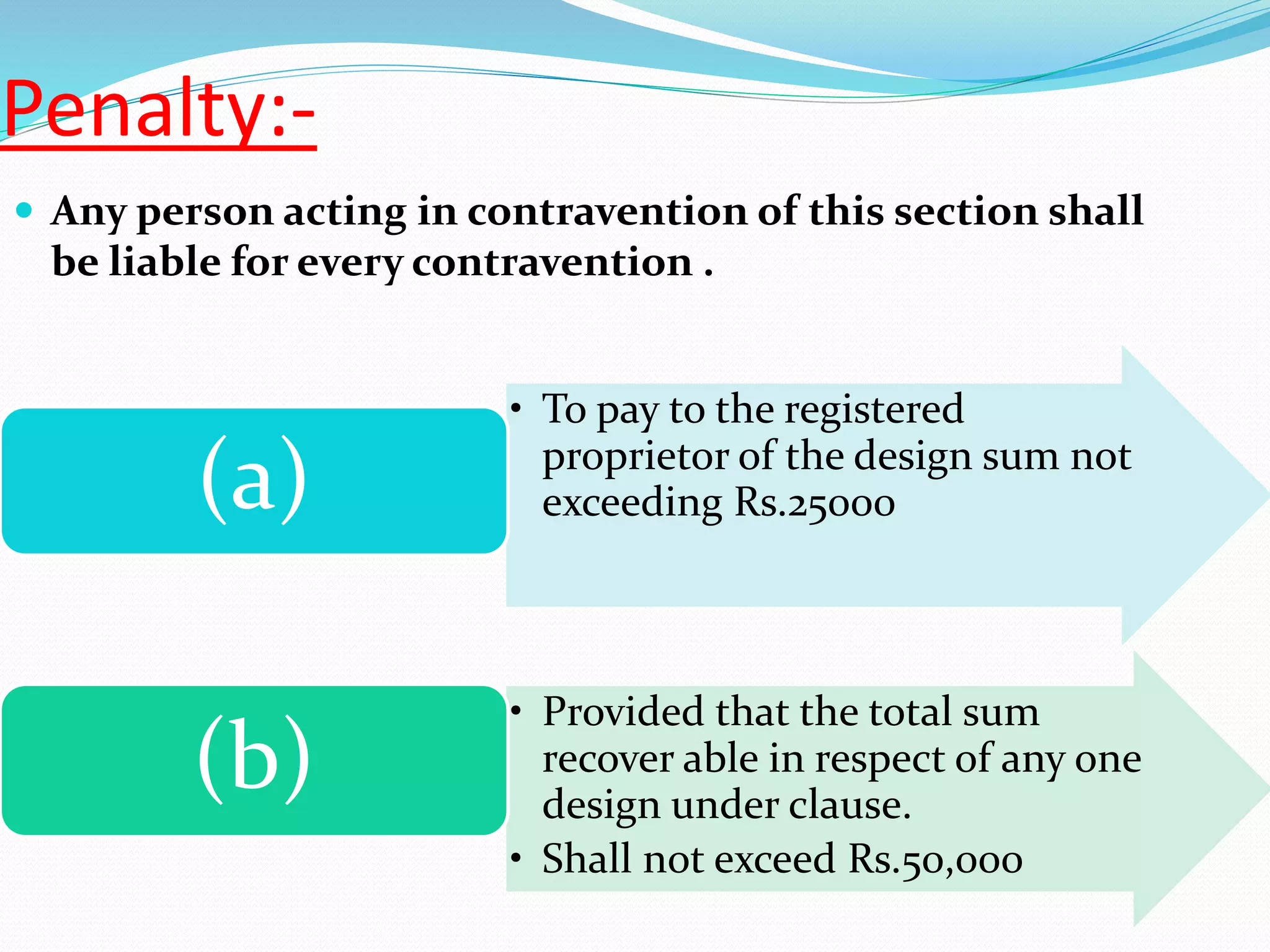 Penalty:-
 Any person acting in contravention of this section shall
be liable for every contravention .
• To pay to the registered
proprietor of the design sum not
exceeding Rs.25000(a)
• Provided that the total sum
recover able in respect of any one
design under clause.
• Shall not exceed Rs.50,000
(b)
 