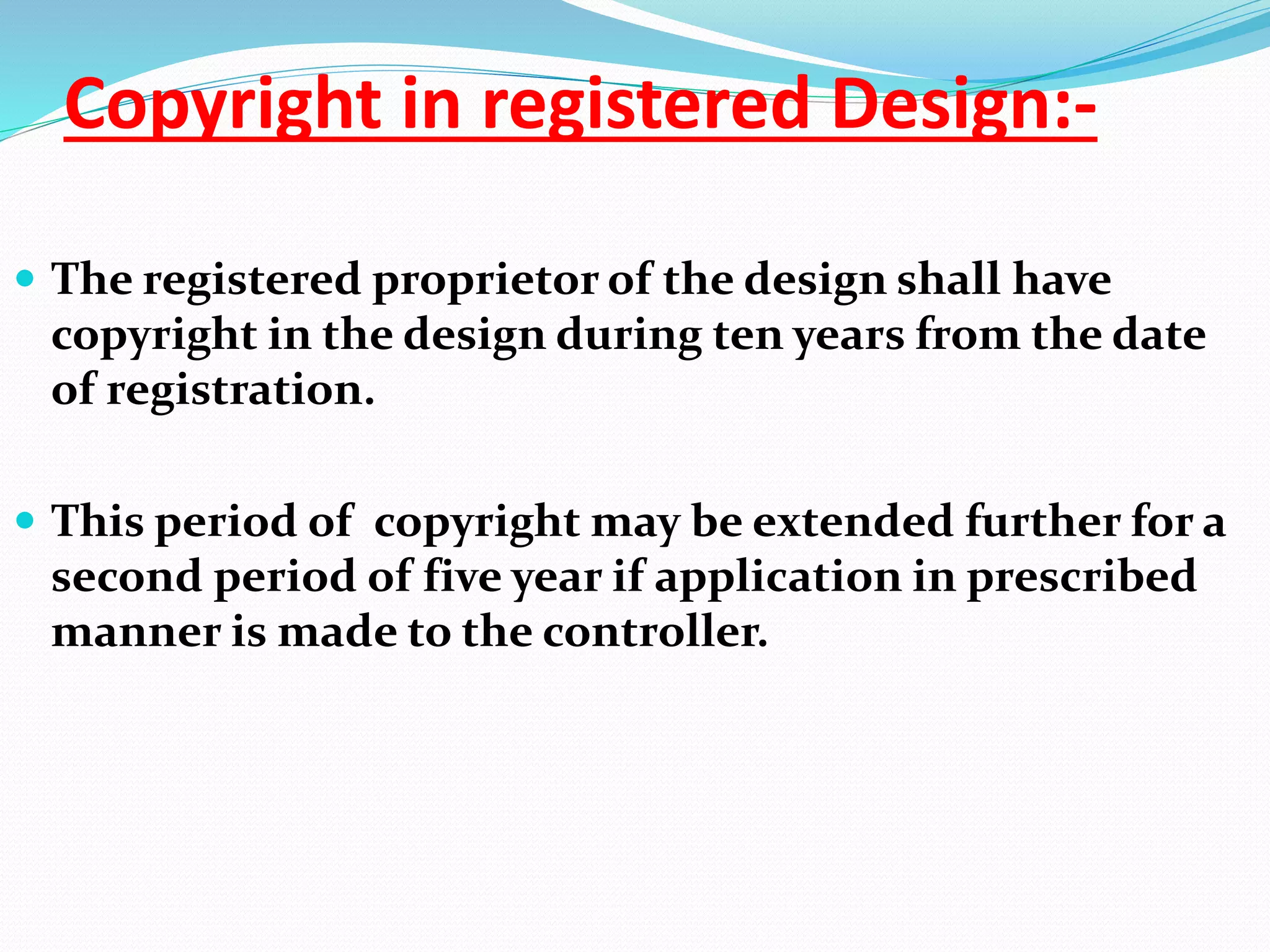 Copyright in registered Design:-
 The registered proprietor of the design shall have
copyright in the design during ten years from the date
of registration.
 This period of copyright may be extended further for a
second period of five year if application in prescribed
manner is made to the controller.
 