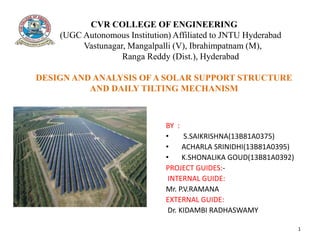 CVR COLLEGE OF ENGINEERING
(UGC Autonomous Institution) Affiliated to JNTU Hyderabad
Vastunagar, Mangalpalli (V), Ibrahimpatnam (M),
Ranga Reddy (Dist.), Hyderabad
DESIGN AND ANALYSIS OF A SOLAR SUPPORT STRUCTURE
AND DAILY TILTING MECHANISM
– 501510
BY :
• S.SAIKRISHNA(13B81A0375)
• ACHARLA SRINIDHI(13B81A0395)
• K.SHONALIKA GOUD(13B81A0392)
PROJECT GUIDES:-
INTERNAL GUIDE:
Mr. P.V.RAMANA
EXTERNAL GUIDE:
Dr. KIDAMBI RADHASWAMY
1
 