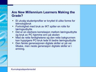 Are New Millennium Learners Making the Grade? Et utvalg studentprofiler er knyttet til ulike forme for teknologibruk Fortrolighet med bruk av IKT spiller en rolle for læringsutbytte Det er en sterkere korrelasjon mellom læringsutbytte og bruk av PC hjemme enn på skolen Med de rette ferdighetene og den rette bakgrunnen kan hyppigere PC-bruk lede til bedre læringsutbytte Den første generasjonen digtale skiller er på vei tilbake, men neste generasjon digitale skiller er i emning. Kunnskapsdepartementet 