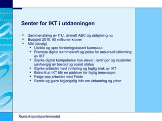 Senter for IKT i utdanningen Kunnskapsdepartementet Sammenslåing av ITU, Uninett ABC og utdanning.no Budsjett 2010: 85 millioner kroner Mål (utvalg)‏ Utvikle og spre forskningsbasert kunnskap Fremme digital dømmekraft og jobbe for universell utforming av IKT Styrke digital kompetanse hos elever, lærlinger og studenter uavhengig av bosted og sosial status Styrke arbeidet med innføring og faglig bruk av IKT Bidra til at IKT blir en pådriver for faglig innovasjon Følge opp arbeidet med Feide Samle og gjøre tilgjengelig info om utdanning og yrker 